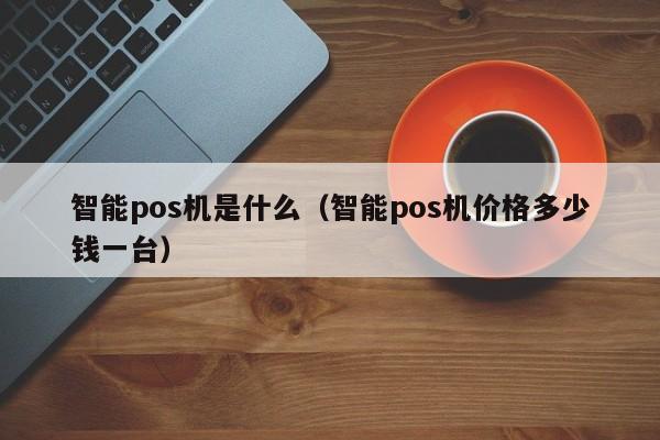 智能pos机是什么（智能pos机价格多少钱一台）