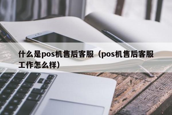 什么是pos机售后客服（pos机售后客服工作怎么样）