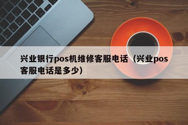 兴业银行pos机维修客服电话（兴业pos客服电话是多少）