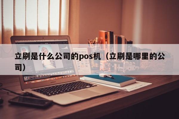 立刷是什么公司的pos机（立刷是哪里的公司）
