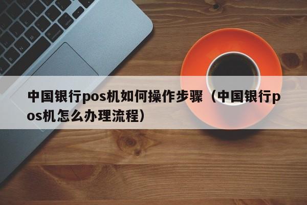 中国银行pos机如何操作步骤（中国银行pos机怎么办理流程）