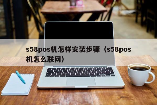 s58pos机怎样安装步骤（s58pos机怎么联网）