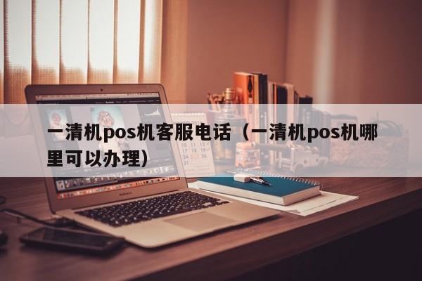 一清机pos机客服电话（一清机pos机哪里可以办理）