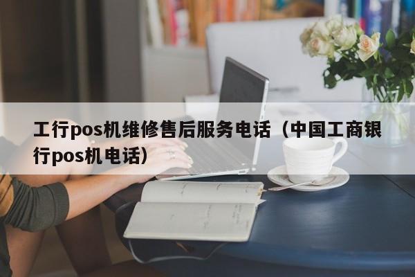 工行pos机维修售后服务电话（中国工商银行pos机电话）
