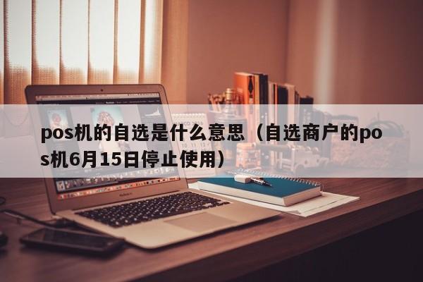 pos机的自选是什么意思（自选商户的pos机6月15日停止使用）