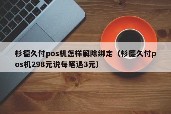 杉德久付pos机怎样解除绑定（杉德久付pos机298元说每笔退3元）