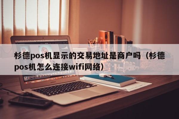 杉德pos机显示的交易地址是商户吗（杉德pos机怎么连接wifi网络）