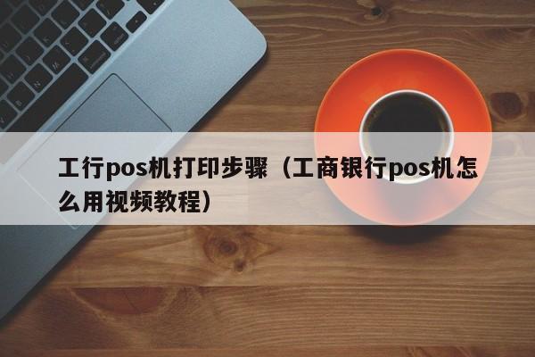 工行pos机打印步骤（工商银行pos机怎么用视频教程）