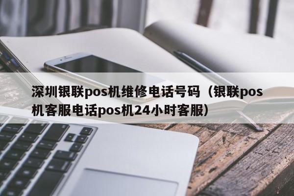 深圳银联pos机维修电话号码（银联pos机客服电话pos机24小时客服）