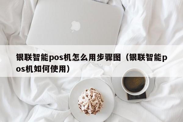 银联智能pos机怎么用步骤图（银联智能pos机如何使用）