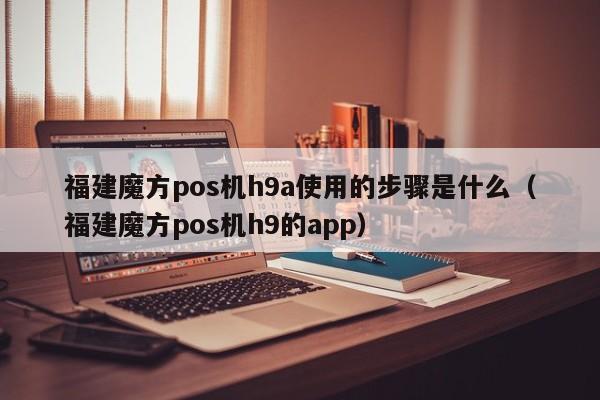 福建魔方pos机h9a使用的步骤是什么（福建魔方pos机h9的app）