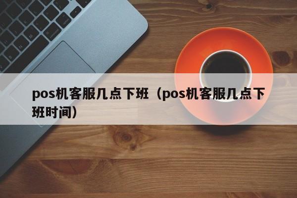 pos机客服几点下班（pos机客服几点下班时间）