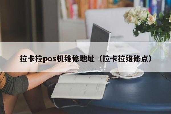 拉卡拉pos机维修地址（拉卡拉维修点）