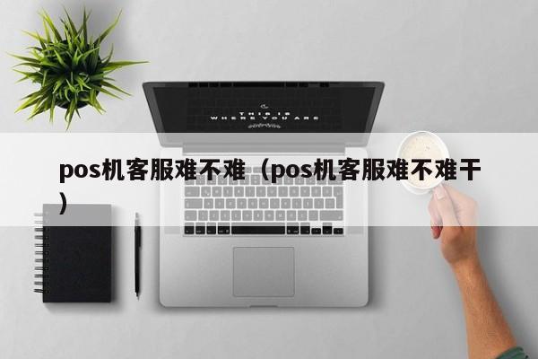 pos机客服难不难（pos机客服难不难干）