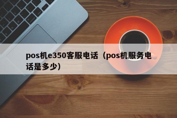pos机e350客服电话（pos机服务电话是多少）