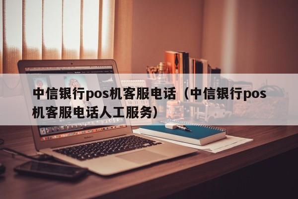 中信银行pos机客服电话（中信银行pos机客服电话人工服务）