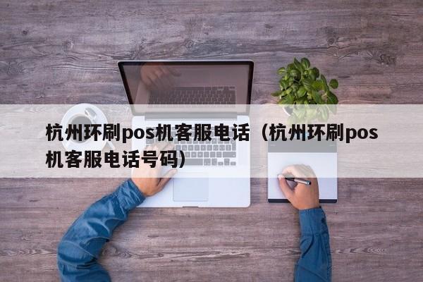 杭州环刷pos机客服电话（杭州环刷pos机客服电话号码）