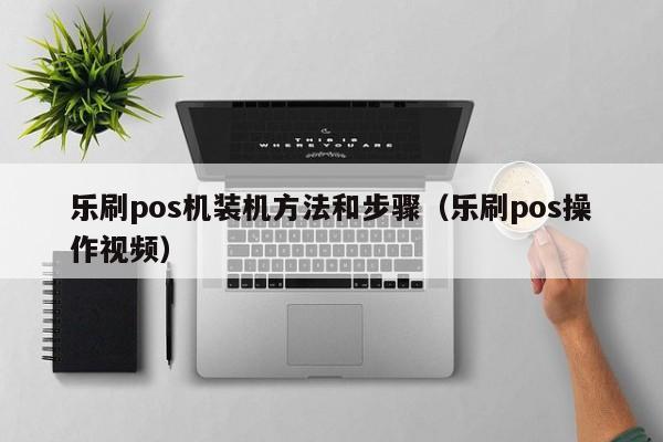 乐刷pos机装机方法和步骤（乐刷pos操作视频）