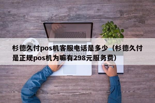 杉德久付pos机客服电话是多少（杉德久付是正规pos机为嘛有298元服务费）