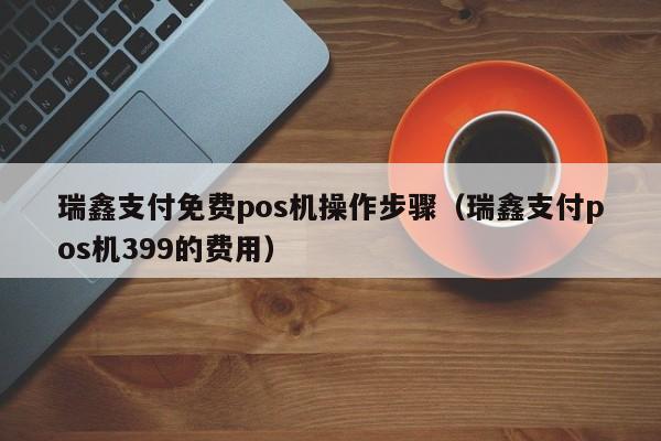瑞鑫支付免费pos机操作步骤（瑞鑫支付pos机399的费用）