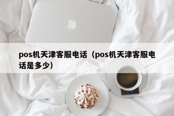 pos机天津客服电话（pos机天津客服电话是多少）