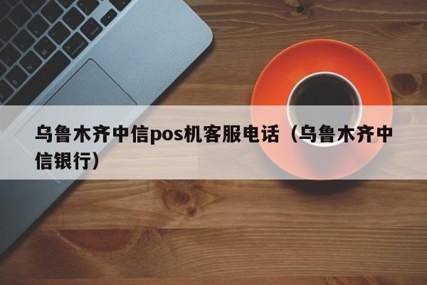 乌鲁木齐中信pos机客服电话（乌鲁木齐中信银行）
