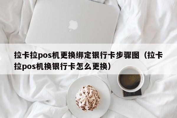 拉卡拉pos机更换绑定银行卡步骤图（拉卡拉pos机换银行卡怎么更换）