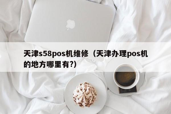 天津s58pos机维修（天津办理pos机的地方哪里有?）