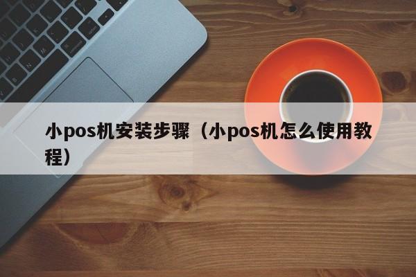 小pos机安装步骤（小pos机怎么使用教程）
