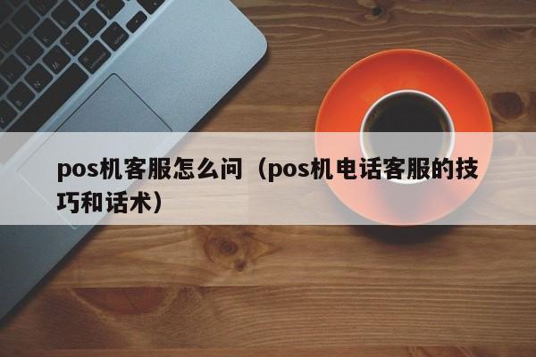 pos机客服怎么问（pos机电话客服的技巧和话术）