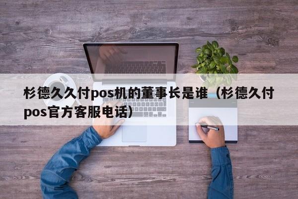 杉德久久付pos机的董事长是谁（杉德久付pos官方客服电话）