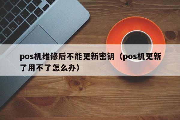 pos机维修后不能更新密钥（pos机更新了用不了怎么办）