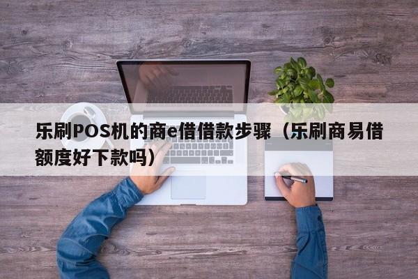 乐刷POS机的商e借借款步骤（乐刷商易借额度好下款吗）