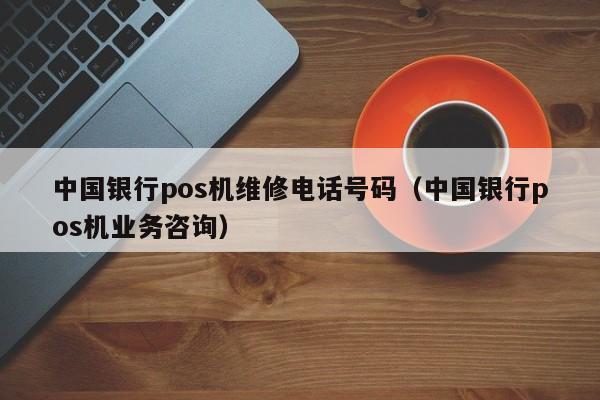中国银行pos机维修电话号码（中国银行pos机业务咨询）
