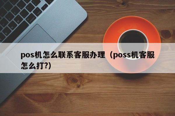 pos机怎么联系客服办理（poss机客服怎么打?）