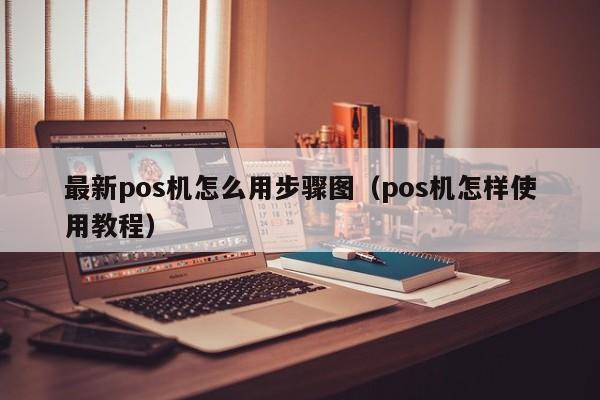 最新pos机怎么用步骤图（pos机怎样使用教程）