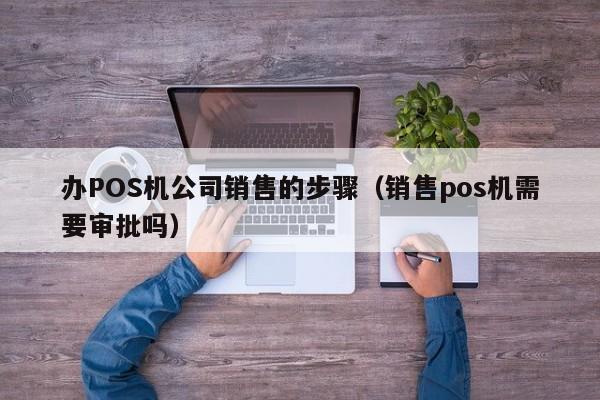 办POS机公司销售的步骤（销售pos机需要审批吗）