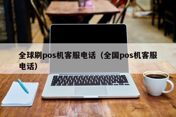全球刷pos机客服电话（全国pos机客服电话）