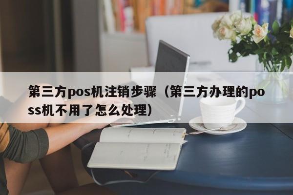 第三方pos机注销步骤（第三方办理的poss机不用了怎么处理）