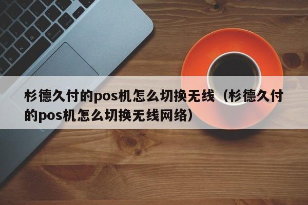 杉德久付的pos机怎么切换无线（杉德久付的pos机怎么切换无线网络）
